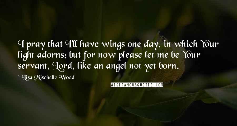 Lisa Mischelle Wood Quotes: I pray that I'll have wings one day, in which Your light adorns; but for now please let me be Your servant, Lord, like an angel not yet born.