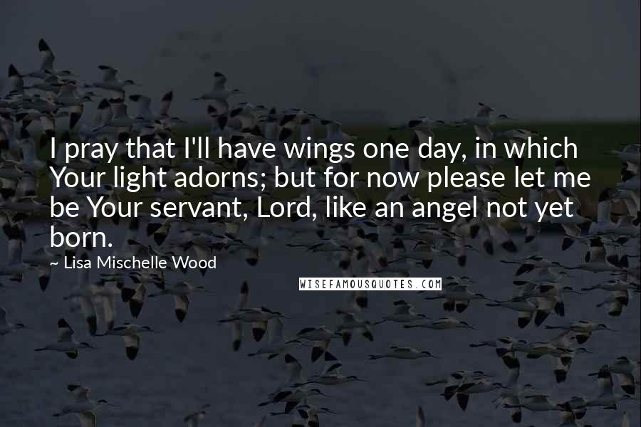 Lisa Mischelle Wood Quotes: I pray that I'll have wings one day, in which Your light adorns; but for now please let me be Your servant, Lord, like an angel not yet born.