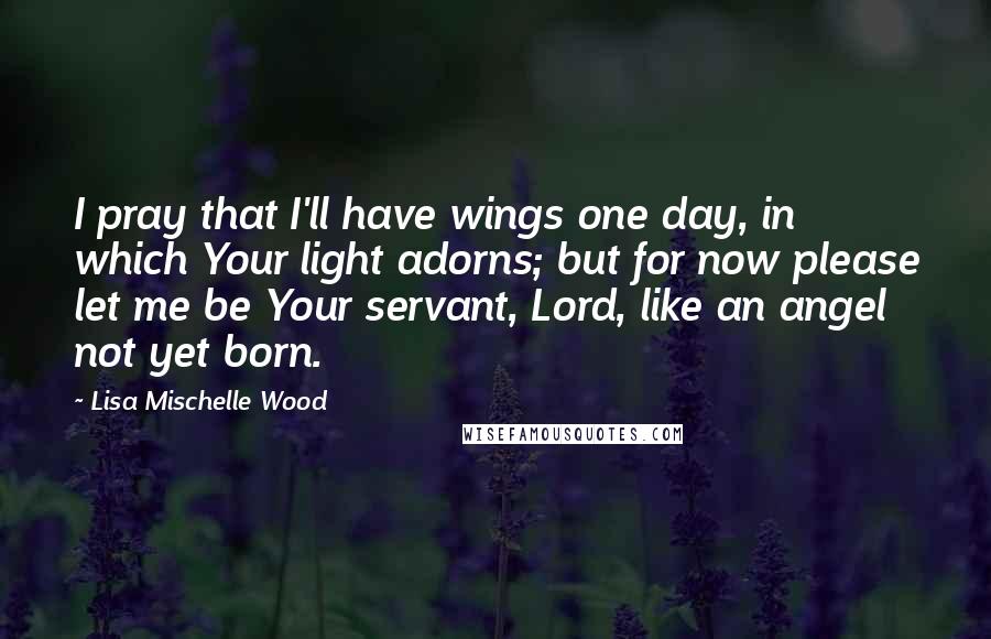 Lisa Mischelle Wood Quotes: I pray that I'll have wings one day, in which Your light adorns; but for now please let me be Your servant, Lord, like an angel not yet born.