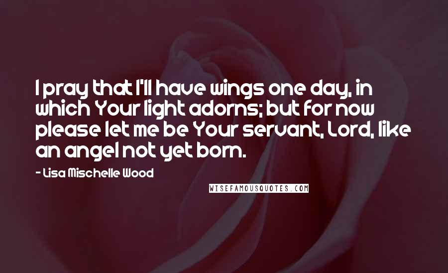 Lisa Mischelle Wood Quotes: I pray that I'll have wings one day, in which Your light adorns; but for now please let me be Your servant, Lord, like an angel not yet born.