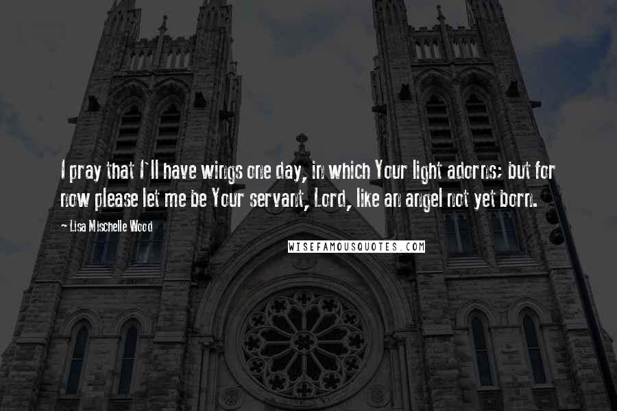 Lisa Mischelle Wood Quotes: I pray that I'll have wings one day, in which Your light adorns; but for now please let me be Your servant, Lord, like an angel not yet born.