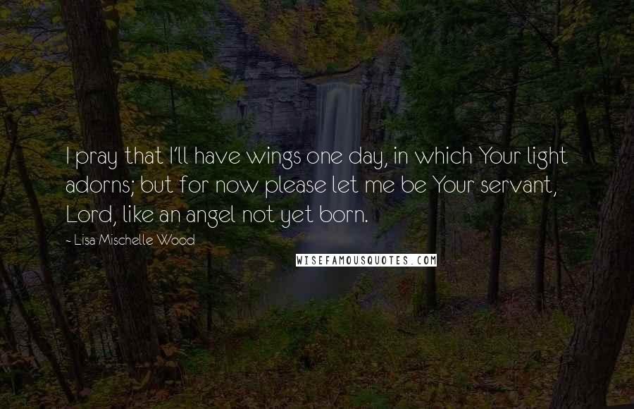 Lisa Mischelle Wood Quotes: I pray that I'll have wings one day, in which Your light adorns; but for now please let me be Your servant, Lord, like an angel not yet born.