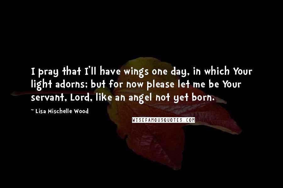 Lisa Mischelle Wood Quotes: I pray that I'll have wings one day, in which Your light adorns; but for now please let me be Your servant, Lord, like an angel not yet born.