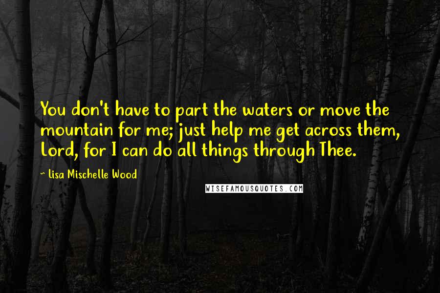 Lisa Mischelle Wood Quotes: You don't have to part the waters or move the mountain for me; just help me get across them, Lord, for I can do all things through Thee.