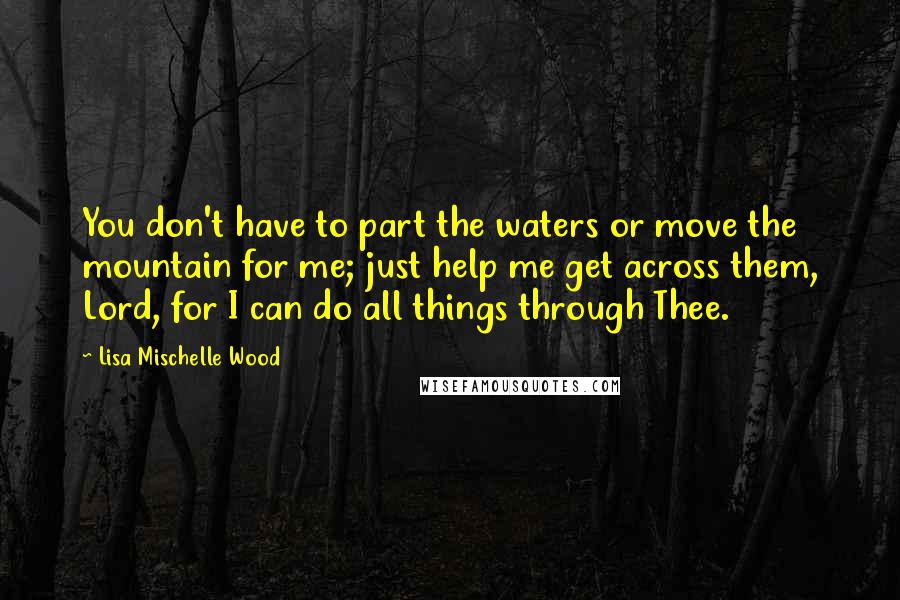 Lisa Mischelle Wood Quotes: You don't have to part the waters or move the mountain for me; just help me get across them, Lord, for I can do all things through Thee.