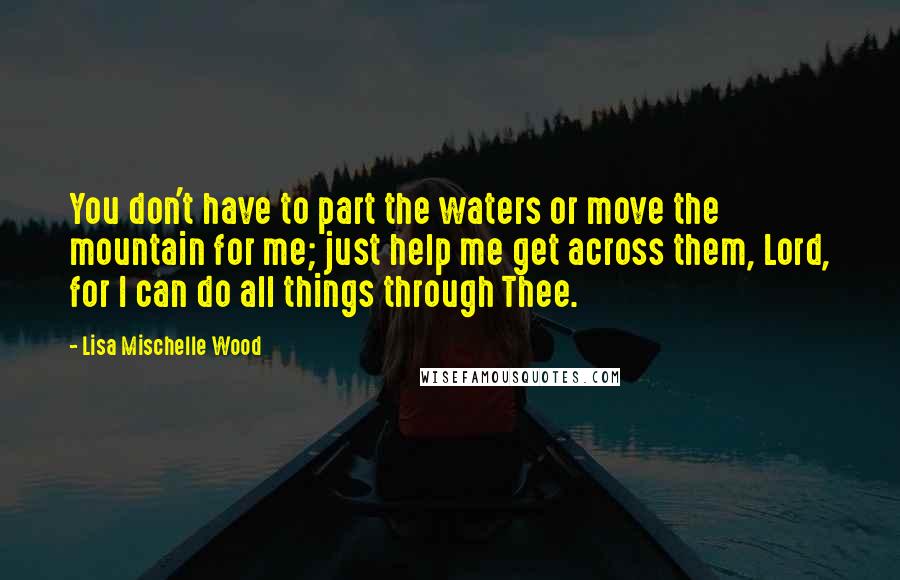 Lisa Mischelle Wood Quotes: You don't have to part the waters or move the mountain for me; just help me get across them, Lord, for I can do all things through Thee.