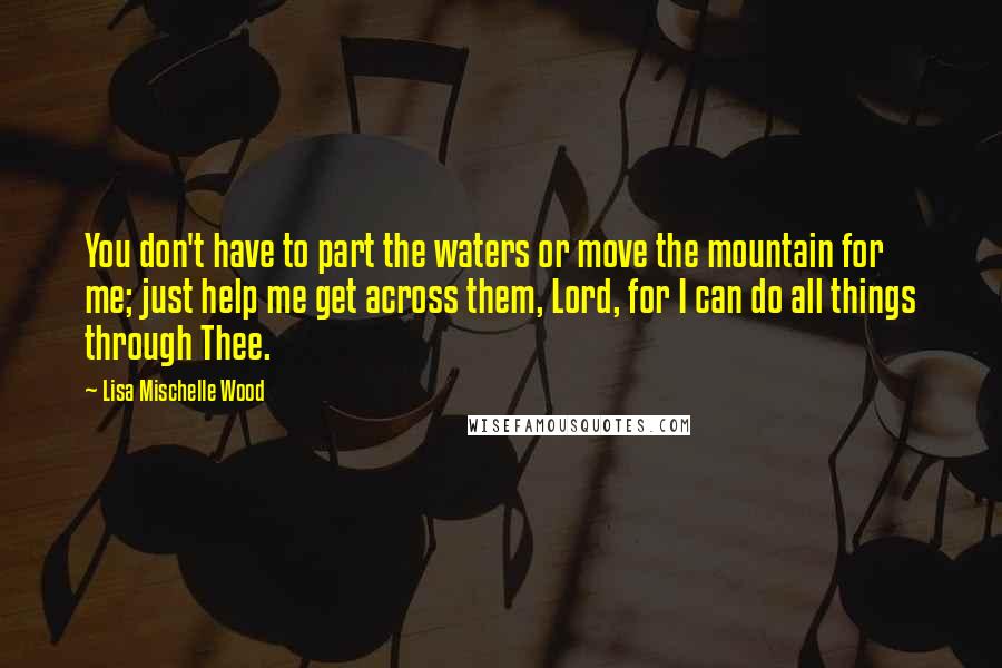 Lisa Mischelle Wood Quotes: You don't have to part the waters or move the mountain for me; just help me get across them, Lord, for I can do all things through Thee.