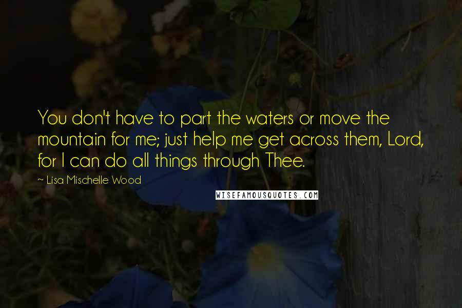Lisa Mischelle Wood Quotes: You don't have to part the waters or move the mountain for me; just help me get across them, Lord, for I can do all things through Thee.