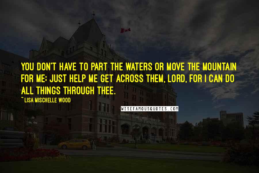 Lisa Mischelle Wood Quotes: You don't have to part the waters or move the mountain for me; just help me get across them, Lord, for I can do all things through Thee.