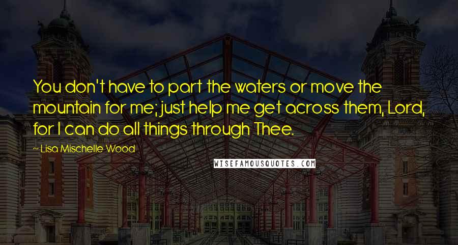 Lisa Mischelle Wood Quotes: You don't have to part the waters or move the mountain for me; just help me get across them, Lord, for I can do all things through Thee.