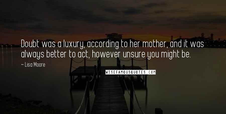 Lisa Moore Quotes: Doubt was a luxury, according to her mother, and it was always better to act, however unsure you might be.