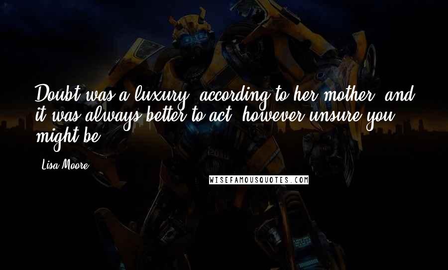 Lisa Moore Quotes: Doubt was a luxury, according to her mother, and it was always better to act, however unsure you might be.