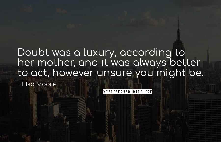 Lisa Moore Quotes: Doubt was a luxury, according to her mother, and it was always better to act, however unsure you might be.