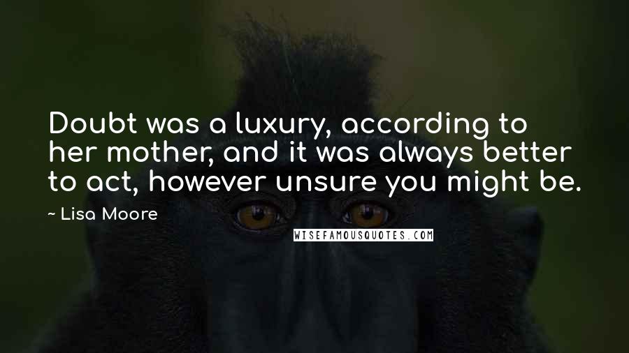 Lisa Moore Quotes: Doubt was a luxury, according to her mother, and it was always better to act, however unsure you might be.