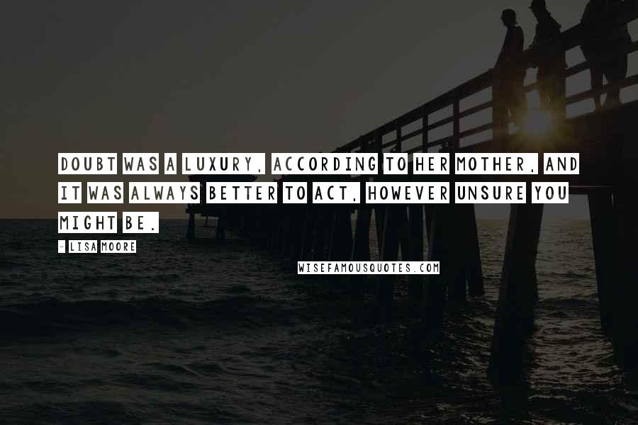Lisa Moore Quotes: Doubt was a luxury, according to her mother, and it was always better to act, however unsure you might be.