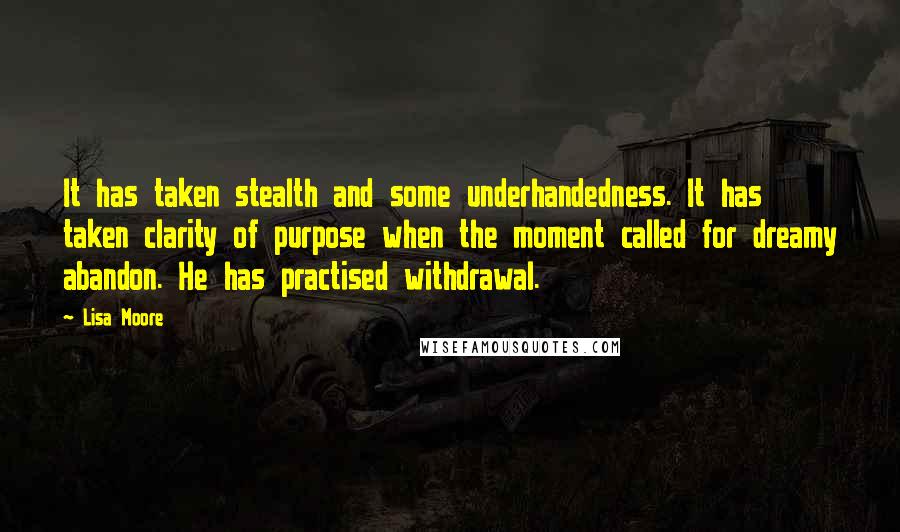 Lisa Moore Quotes: It has taken stealth and some underhandedness. It has taken clarity of purpose when the moment called for dreamy abandon. He has practised withdrawal.