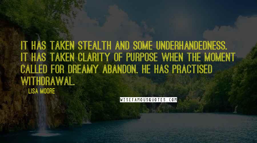 Lisa Moore Quotes: It has taken stealth and some underhandedness. It has taken clarity of purpose when the moment called for dreamy abandon. He has practised withdrawal.