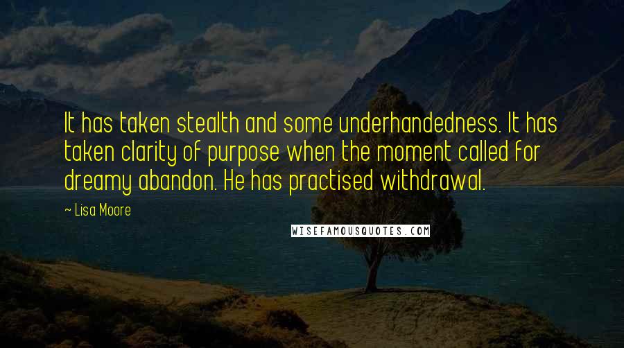 Lisa Moore Quotes: It has taken stealth and some underhandedness. It has taken clarity of purpose when the moment called for dreamy abandon. He has practised withdrawal.