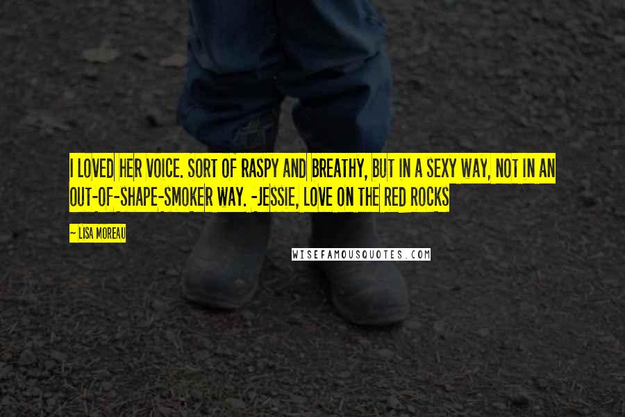 Lisa Moreau Quotes: I loved her voice. Sort of raspy and breathy, but in a sexy way, not in an out-of-shape-smoker way. -Jessie, Love on the Red Rocks