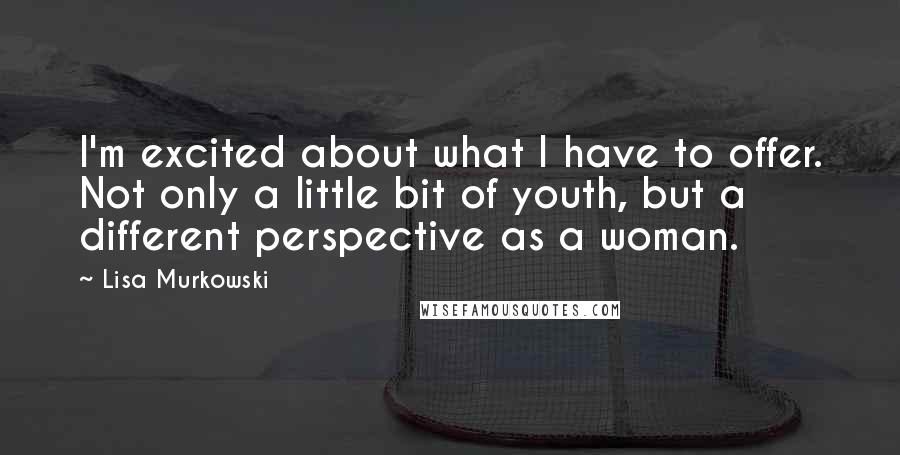 Lisa Murkowski Quotes: I'm excited about what I have to offer. Not only a little bit of youth, but a different perspective as a woman.