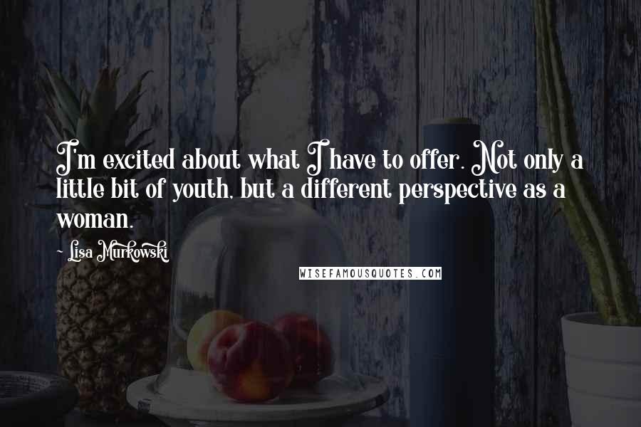 Lisa Murkowski Quotes: I'm excited about what I have to offer. Not only a little bit of youth, but a different perspective as a woman.