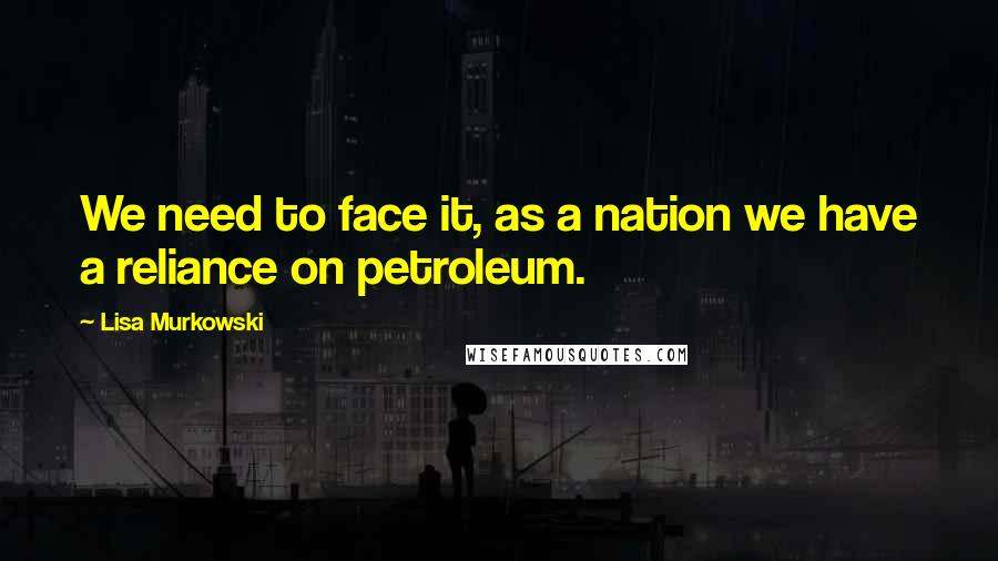 Lisa Murkowski Quotes: We need to face it, as a nation we have a reliance on petroleum.