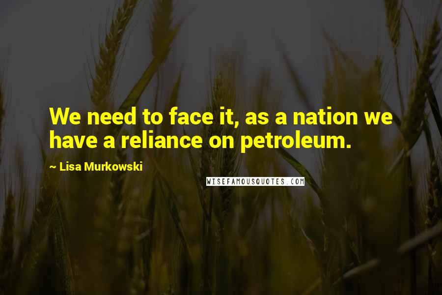 Lisa Murkowski Quotes: We need to face it, as a nation we have a reliance on petroleum.