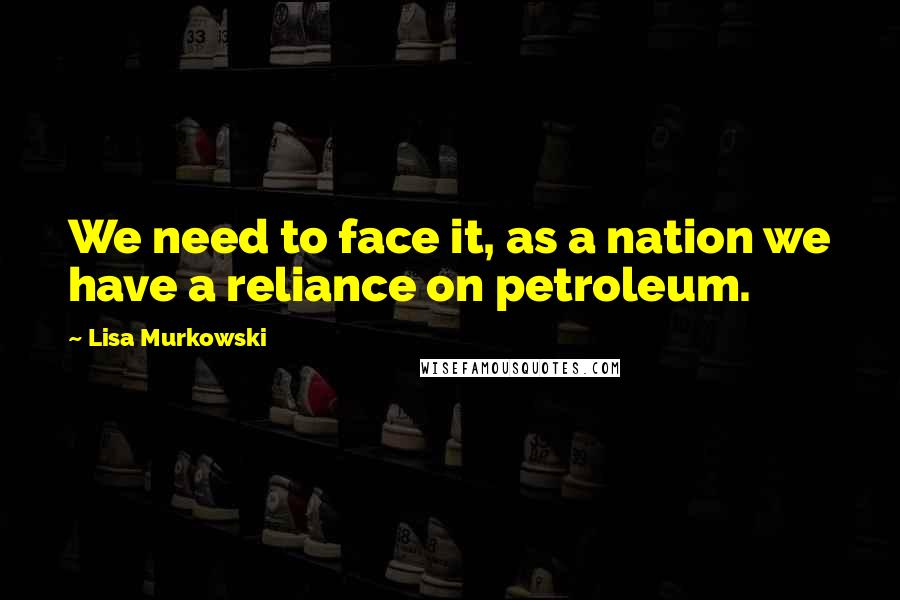 Lisa Murkowski Quotes: We need to face it, as a nation we have a reliance on petroleum.