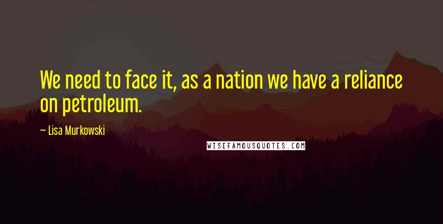 Lisa Murkowski Quotes: We need to face it, as a nation we have a reliance on petroleum.