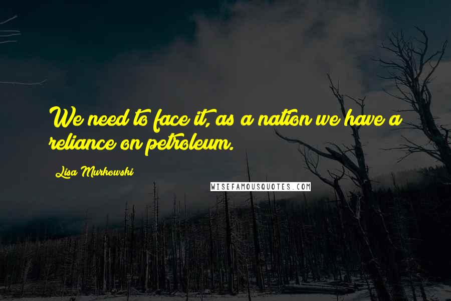Lisa Murkowski Quotes: We need to face it, as a nation we have a reliance on petroleum.