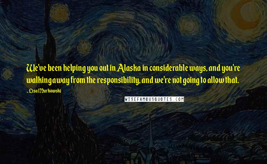 Lisa Murkowski Quotes: We've been helping you out in Alaska in considerable ways, and you're walking away from the responsibility, and we're not going to allow that.