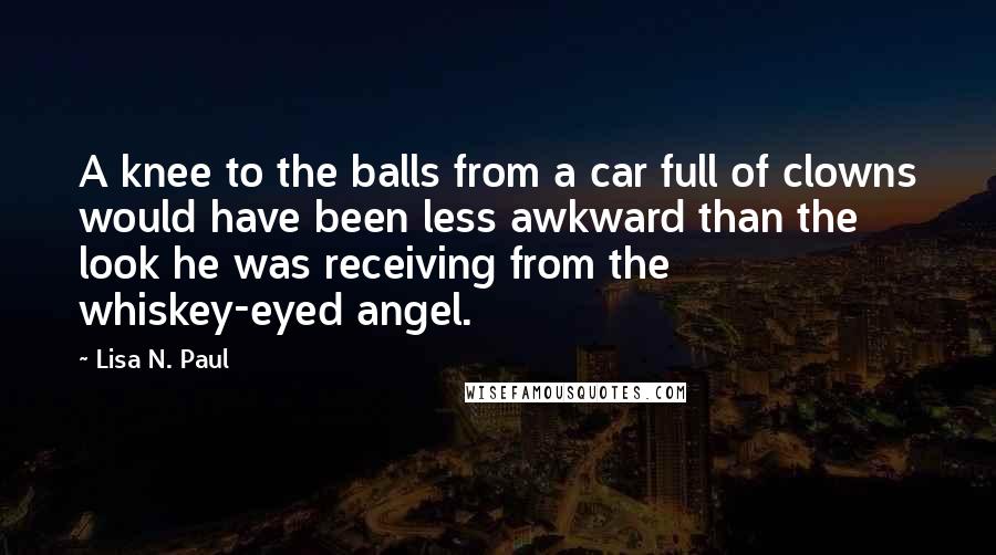 Lisa N. Paul Quotes: A knee to the balls from a car full of clowns would have been less awkward than the look he was receiving from the whiskey-eyed angel.