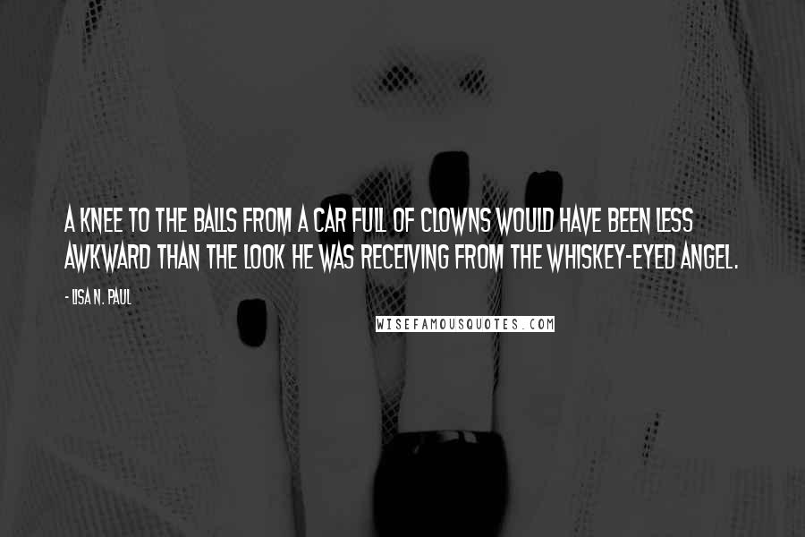 Lisa N. Paul Quotes: A knee to the balls from a car full of clowns would have been less awkward than the look he was receiving from the whiskey-eyed angel.