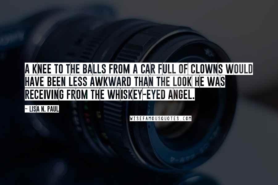 Lisa N. Paul Quotes: A knee to the balls from a car full of clowns would have been less awkward than the look he was receiving from the whiskey-eyed angel.