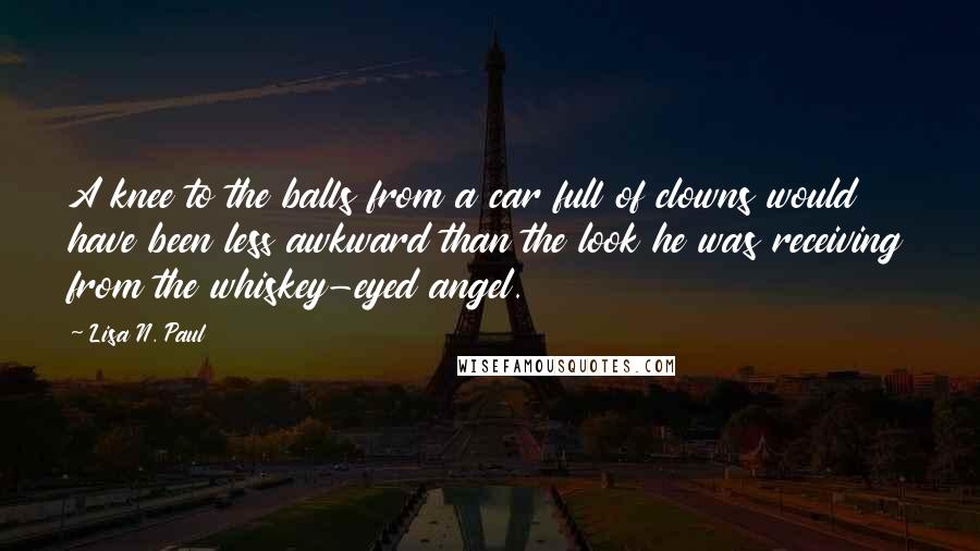 Lisa N. Paul Quotes: A knee to the balls from a car full of clowns would have been less awkward than the look he was receiving from the whiskey-eyed angel.