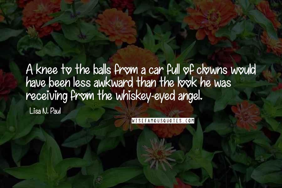 Lisa N. Paul Quotes: A knee to the balls from a car full of clowns would have been less awkward than the look he was receiving from the whiskey-eyed angel.