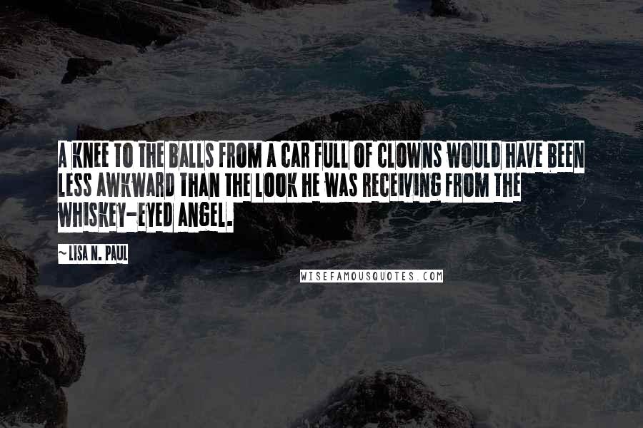 Lisa N. Paul Quotes: A knee to the balls from a car full of clowns would have been less awkward than the look he was receiving from the whiskey-eyed angel.