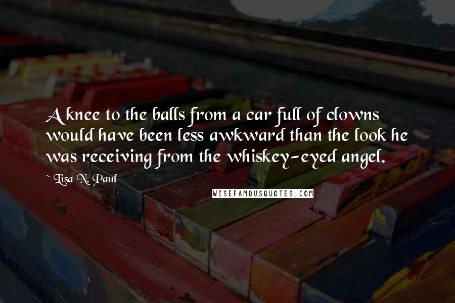 Lisa N. Paul Quotes: A knee to the balls from a car full of clowns would have been less awkward than the look he was receiving from the whiskey-eyed angel.