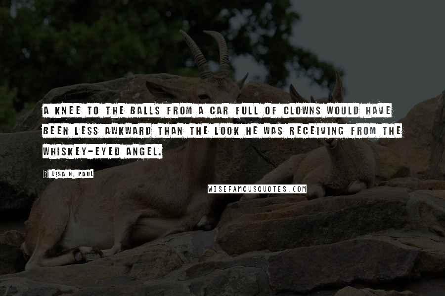 Lisa N. Paul Quotes: A knee to the balls from a car full of clowns would have been less awkward than the look he was receiving from the whiskey-eyed angel.