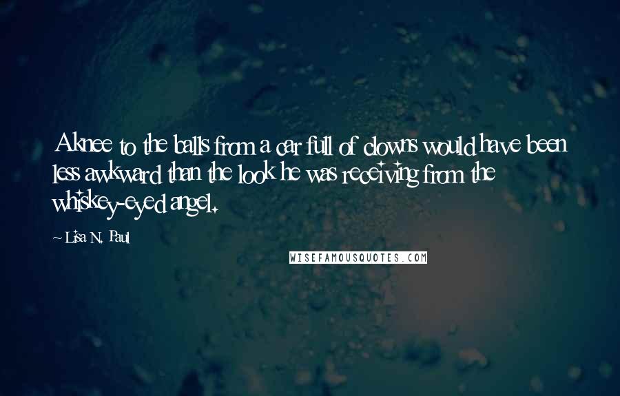 Lisa N. Paul Quotes: A knee to the balls from a car full of clowns would have been less awkward than the look he was receiving from the whiskey-eyed angel.