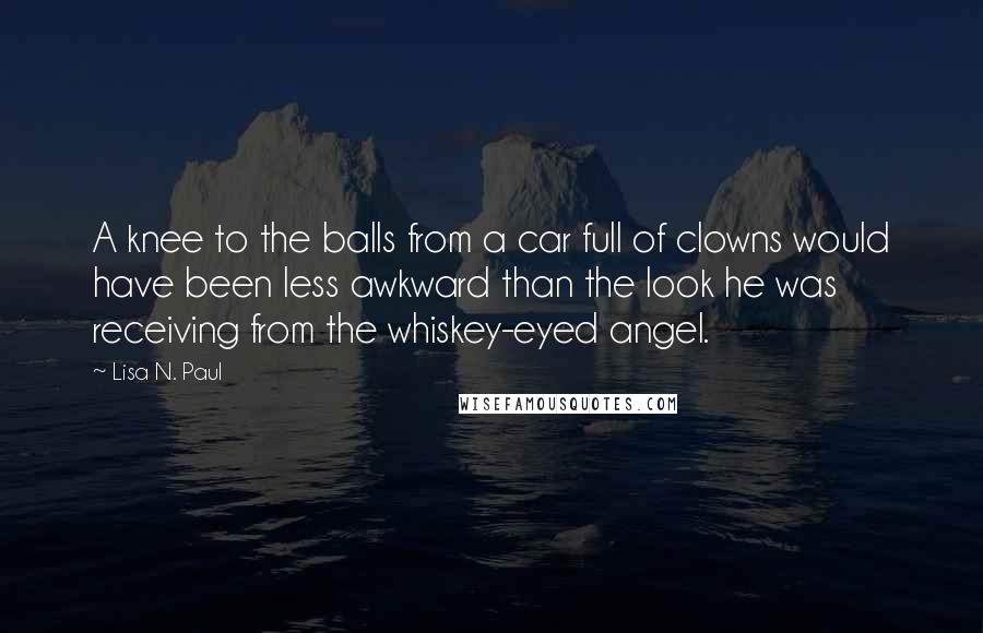 Lisa N. Paul Quotes: A knee to the balls from a car full of clowns would have been less awkward than the look he was receiving from the whiskey-eyed angel.