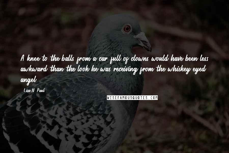 Lisa N. Paul Quotes: A knee to the balls from a car full of clowns would have been less awkward than the look he was receiving from the whiskey-eyed angel.