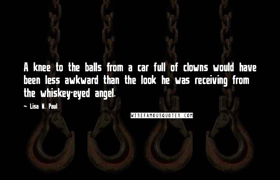 Lisa N. Paul Quotes: A knee to the balls from a car full of clowns would have been less awkward than the look he was receiving from the whiskey-eyed angel.