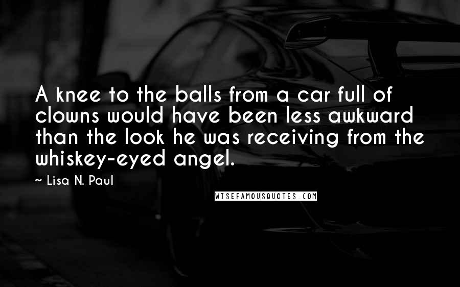 Lisa N. Paul Quotes: A knee to the balls from a car full of clowns would have been less awkward than the look he was receiving from the whiskey-eyed angel.