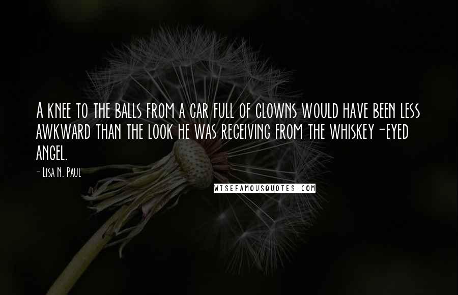 Lisa N. Paul Quotes: A knee to the balls from a car full of clowns would have been less awkward than the look he was receiving from the whiskey-eyed angel.