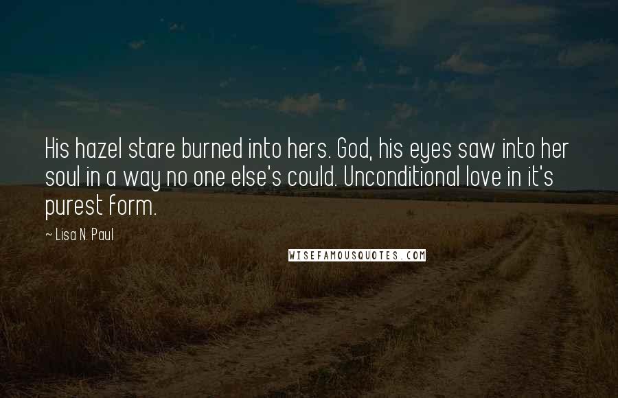 Lisa N. Paul Quotes: His hazel stare burned into hers. God, his eyes saw into her soul in a way no one else's could. Unconditional love in it's purest form.