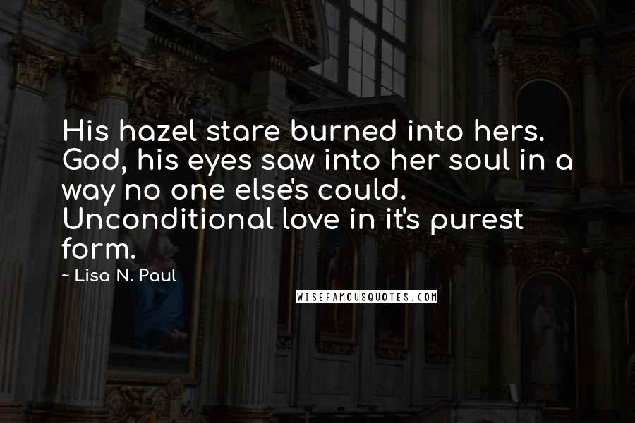 Lisa N. Paul Quotes: His hazel stare burned into hers. God, his eyes saw into her soul in a way no one else's could. Unconditional love in it's purest form.