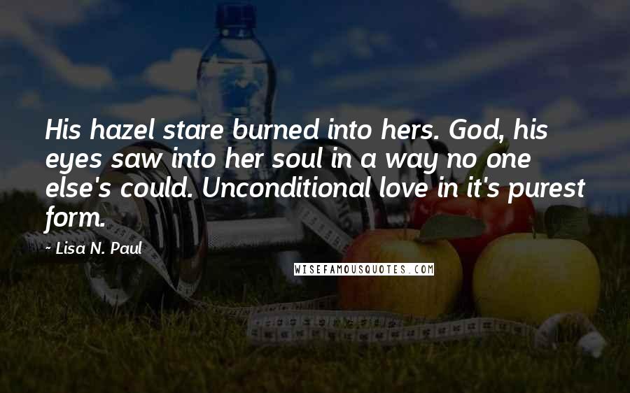 Lisa N. Paul Quotes: His hazel stare burned into hers. God, his eyes saw into her soul in a way no one else's could. Unconditional love in it's purest form.
