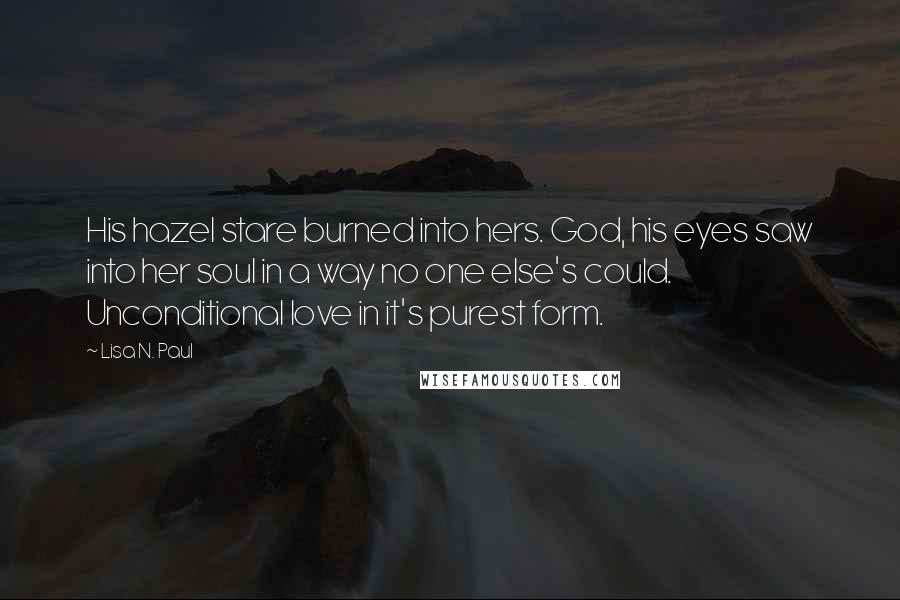 Lisa N. Paul Quotes: His hazel stare burned into hers. God, his eyes saw into her soul in a way no one else's could. Unconditional love in it's purest form.