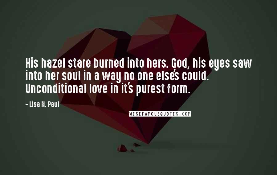 Lisa N. Paul Quotes: His hazel stare burned into hers. God, his eyes saw into her soul in a way no one else's could. Unconditional love in it's purest form.